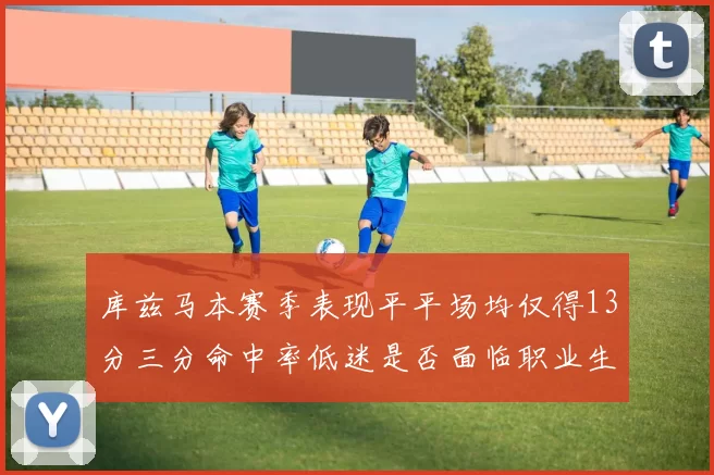库兹马本赛季表现平平场均仅得13分三分命中率低迷是否面临职业生涯低谷