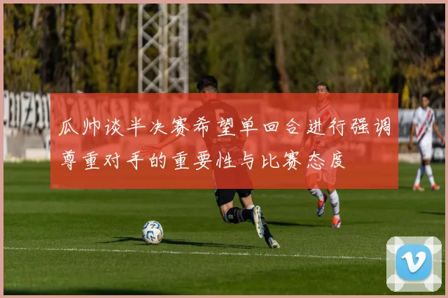 瓜帅谈半决赛希望单回合进行强调尊重对手的重要性与比赛态度