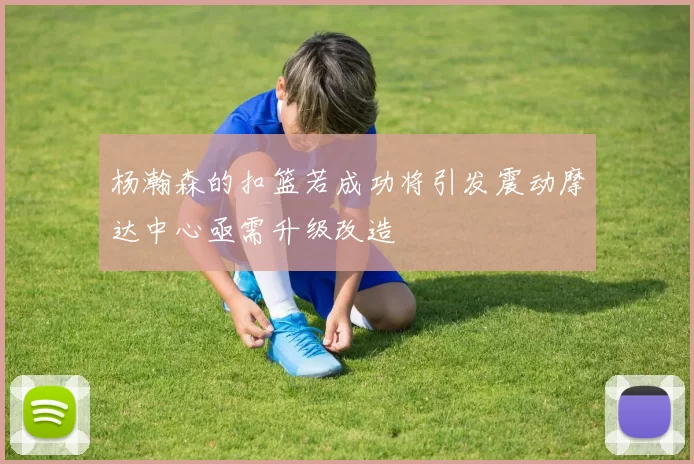杨瀚森的扣篮若成功将引发震动摩达中心亟需升级改造