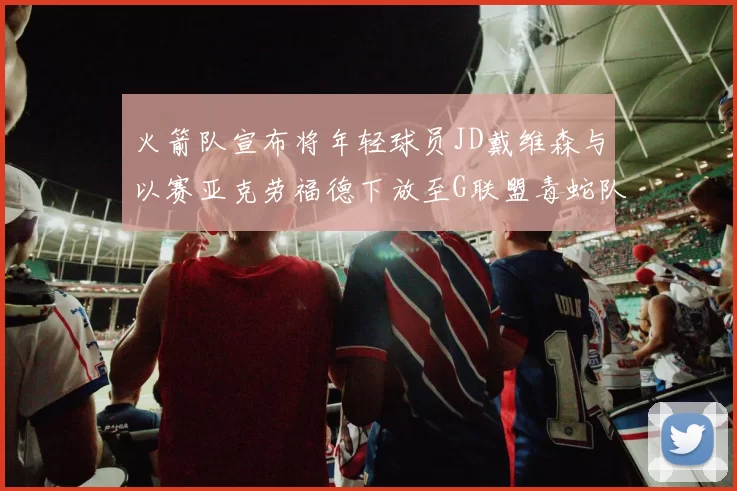 火箭队宣布将年轻球员JD戴维森与以赛亚克劳福德下放至G联盟毒蛇队进行锻炼