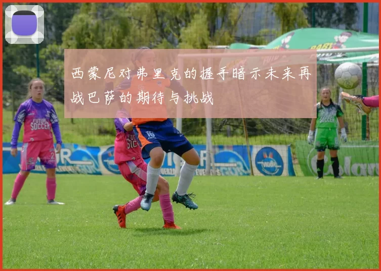 西蒙尼对弗里克的握手暗示未来再战巴萨的期待与挑战