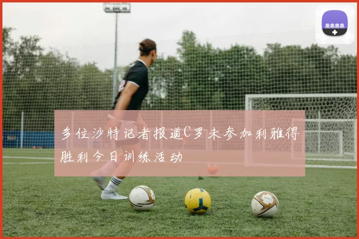 多位沙特记者报道C罗未参加利雅得胜利今日训练活动