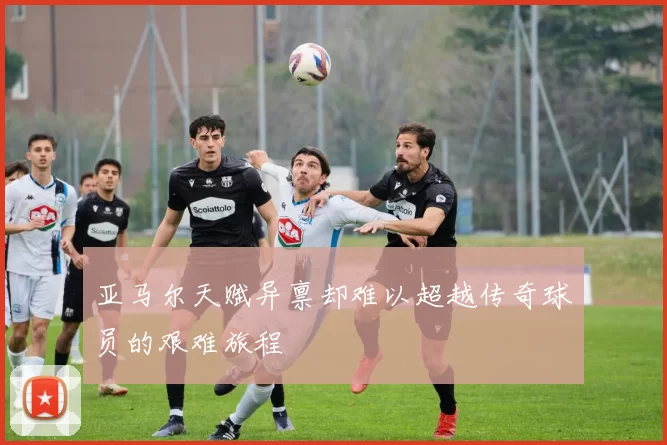 亚马尔天赋异禀却难以超越传奇球员的艰难旅程