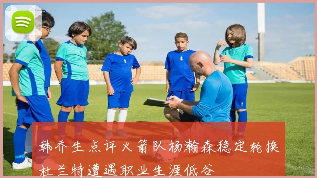 韩乔生点评火箭队杨瀚森稳定轮换杜兰特遭遇职业生涯低谷