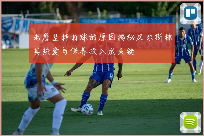 老詹坚持打球的原因揭秘皮尔斯称其热爱与保养投入成关键