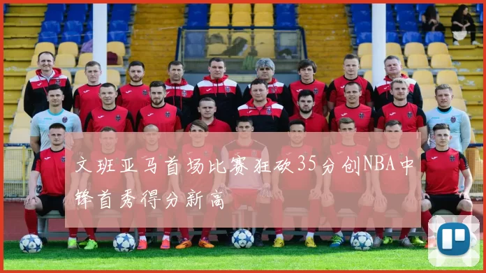 文班亚马首场比赛狂砍35分创NBA中锋首秀得分新高