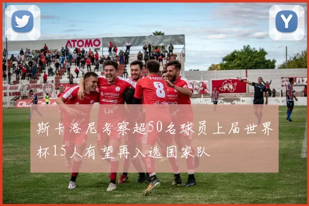 斯卡洛尼考察超50名球员上届世界杯15人有望再入选国家队