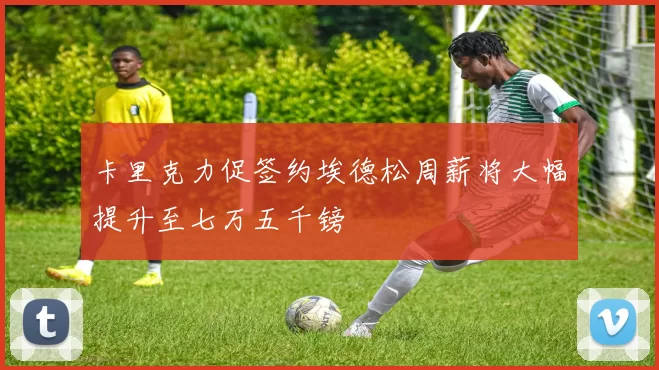 卡里克力促签约埃德松周薪将大幅提升至七万五千镑
