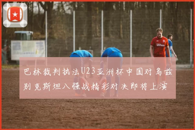 巴林裁判执法U23亚洲杯中国对乌兹别克斯坦八强战精彩对决即将上演