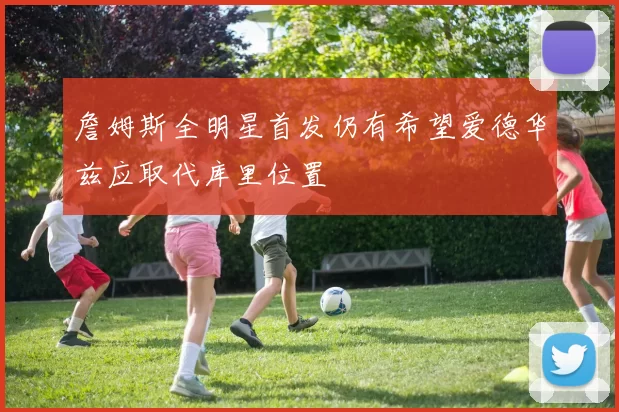 詹姆斯全明星首发仍有希望爱德华兹应取代库里位置
