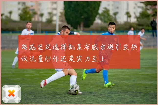 路威坚定选择凯莱布威尔逊引发热议流量炒作还是实力至上