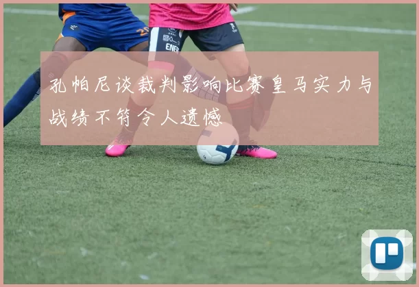 孔帕尼谈裁判影响比赛皇马实力与战绩不符令人遗憾