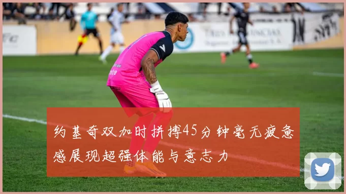 约基奇双加时拼搏45分钟毫无疲惫感展现超强体能与意志力