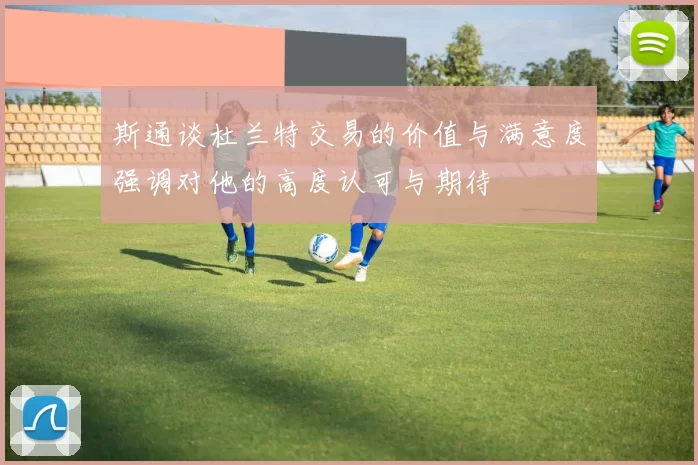 斯通谈杜兰特交易的价值与满意度强调对他的高度认可与期待