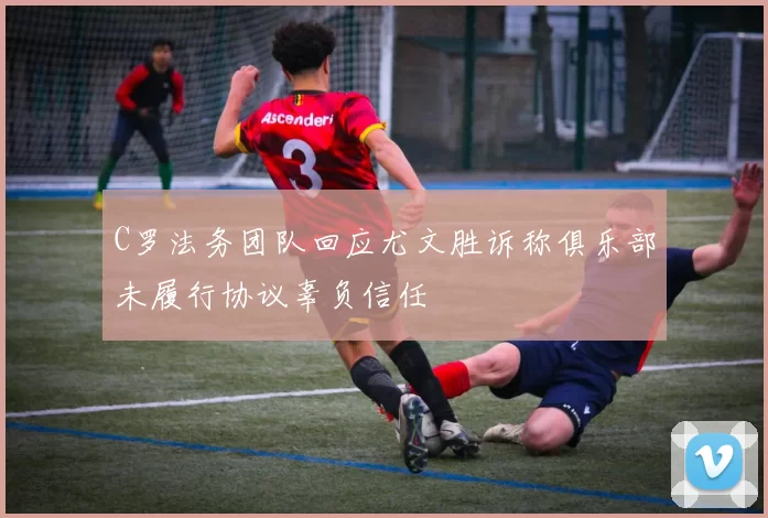 C罗法务团队回应尤文胜诉称俱乐部未履行协议辜负信任