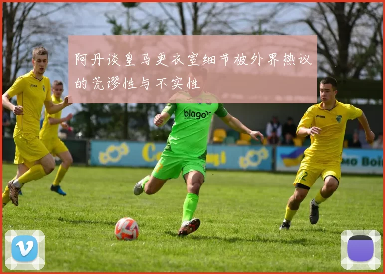 阿丹谈皇马更衣室细节被外界热议的荒谬性与不实性