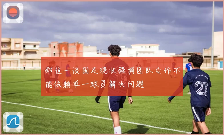 邵佳一谈国足现状强调团队合作不能依赖单一球员解决问题